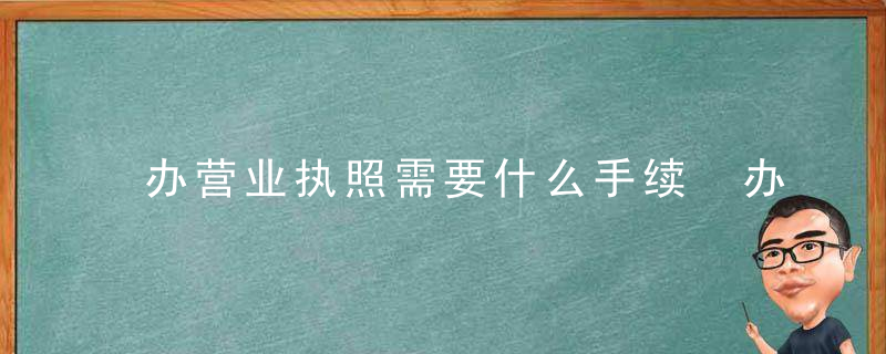 办营业执照需要什么手续 办营业执照需要哪些手续